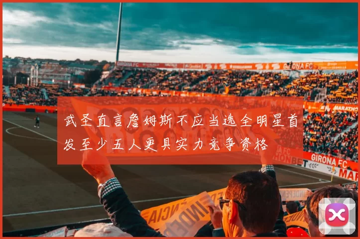 武圣直言詹姆斯不应当选全明星首发至少五人更具实力竞争资格