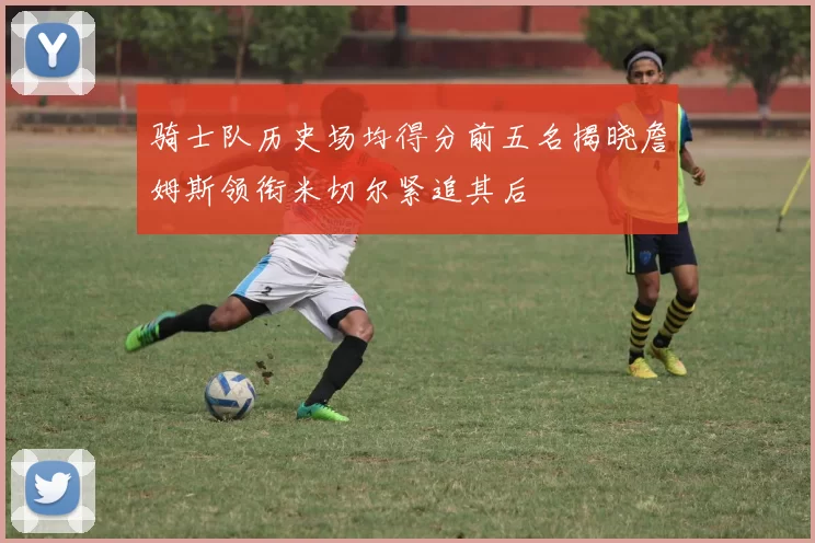 骑士队历史场均得分前五名揭晓詹姆斯领衔米切尔紧追其后