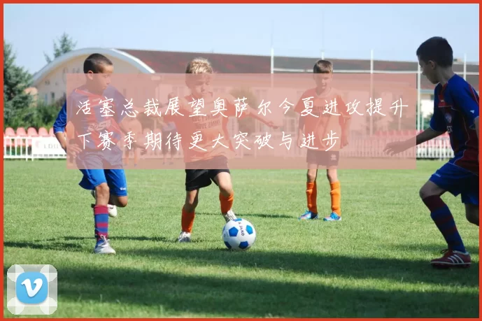 活塞总裁展望奥萨尔今夏进攻提升下赛季期待更大突破与进步