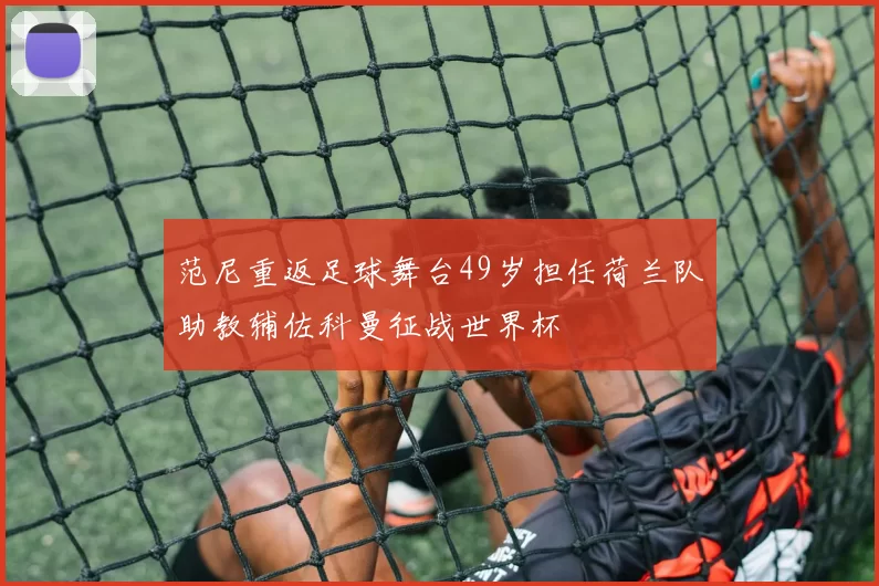 范尼重返足球舞台49岁担任荷兰队助教辅佐科曼征战世界杯