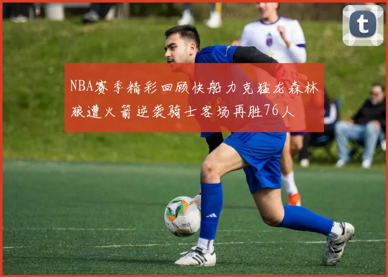 NBA赛季精彩回顾快船力克猛龙森林狼遭火箭逆袭骑士客场再胜76人