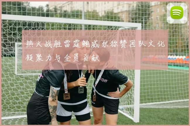 热火战胜雷霆鲍威尔称赞团队文化凝聚力与全员贡献
