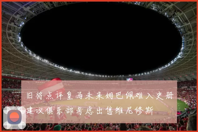 旧将点评皇马未来姆巴佩难入史册建议俱乐部考虑出售维尼修斯