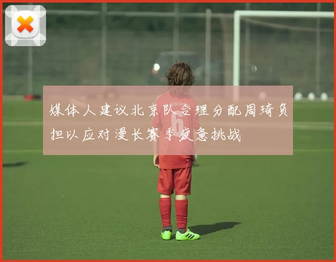 媒体人建议北京队合理分配周琦负担以应对漫长赛季疲惫挑战